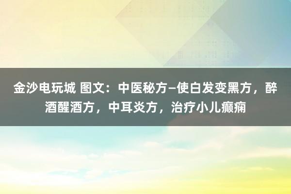 金沙电玩城 图文：中医秘方—使白发变黑方，醉酒醒酒方，中耳炎方，治疗小儿癫痫