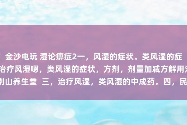 金沙电玩 湿论痹症2一,风湿的症状。类风湿的症状。二,中医辩证治疗风湿嗯,类风湿的症状,方剂,剂量加减方解用法。大别山养生堂 三,治疗风湿,类风湿的中成药。四,民间方法治疗风湿,类风湿。
