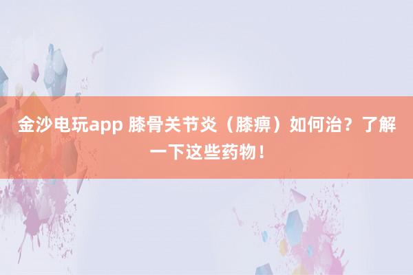 金沙电玩app 膝骨关节炎（膝痹）如何治？了解一下这些药物！