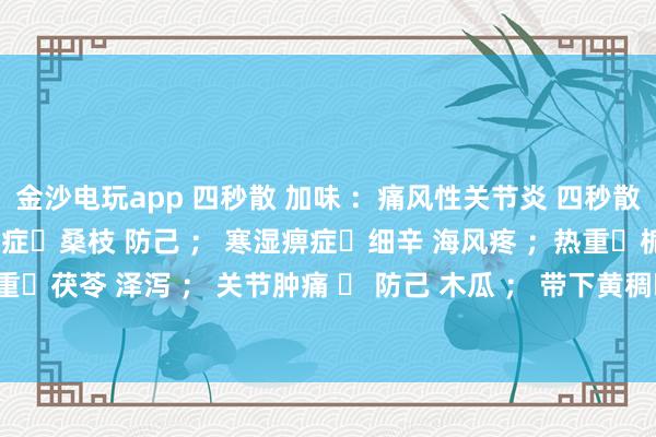 金沙电玩app 四秒散 加味 ：痛风性关节炎 四秒散➕土茯苓 萆解； 湿热痹症➕桑枝 防己 ； 寒湿痹症➕细辛 海风疼 ；热重➕栀子 黄芩 ； 湿重➕茯苓 泽泻 ； 关节肿痛 ➕ 防己 木瓜 ； 带下黄稠➕车前子 土茯苓 ； 瘀血重➕桃仁 红花 。