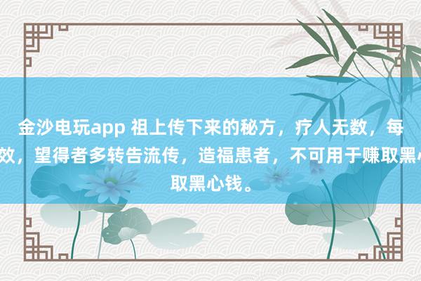 金沙电玩app 祖上传下来的秘方，疗人无数，每每神效，望得者多转告流传，造福患者，不可用于赚取黑心钱。