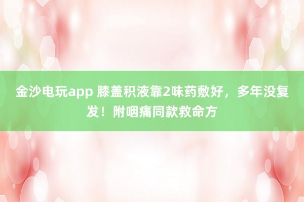 金沙电玩app 膝盖积液靠2味药敷好,多年没复发!附咽痛同款救命方
