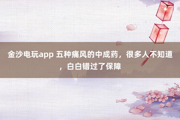 金沙电玩app 五种痛风的中成药，很多人不知道，白白错过了保障