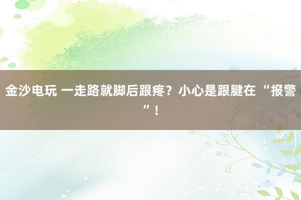 金沙电玩 一走路就脚后跟疼?小心是跟腱在 “报警”!