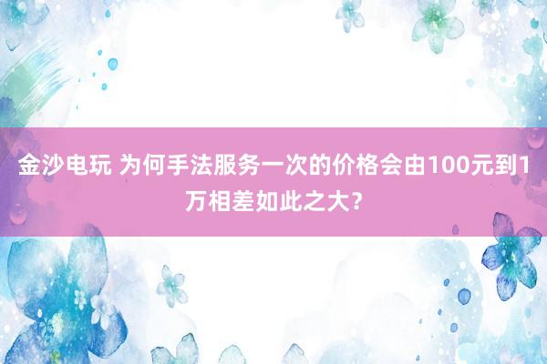 金沙电玩 为何手法服务一次的价格会由100元到1万相差如此之大？