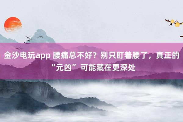 金沙电玩app 腰痛总不好？别只盯着腰了，真正的 “元凶” 可能藏在更深处