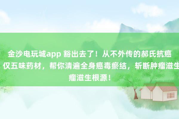 金沙电玩城app 豁出去了！从不外传的郝氏抗癌秘方！仅五味药材，帮你清遍全身癌毒瘀结，斩断肿瘤滋生根源！