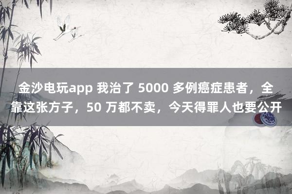 金沙电玩app 我治了 5000 多例癌症患者，全靠这张方子，50 万都不卖，今天得罪人也要公开