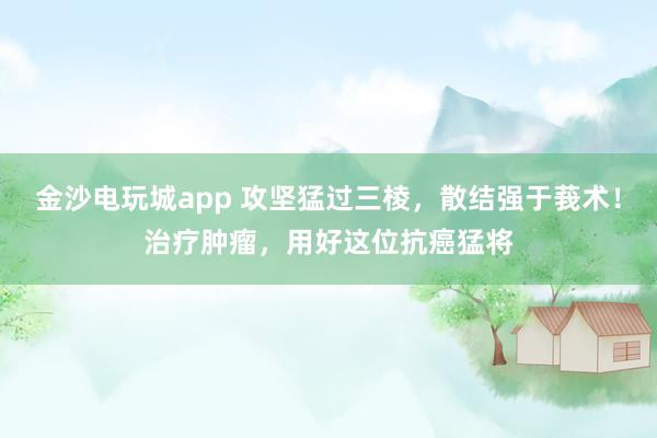 金沙电玩城app 攻坚猛过三棱，散结强于莪术！治疗肿瘤，用好这位抗癌猛将