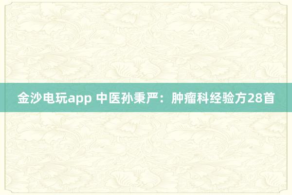 金沙电玩app 中医孙秉严：肿瘤科经验方28首