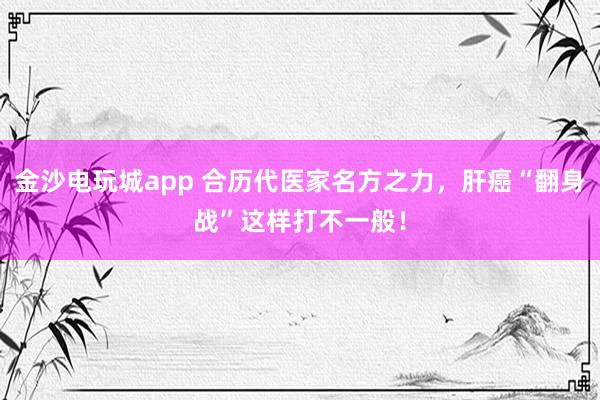 金沙电玩城app 合历代医家名方之力，肝癌“翻身战”这样打不一般！