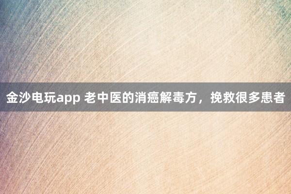 金沙电玩app 老中医的消癌解毒方，挽救很多患者
