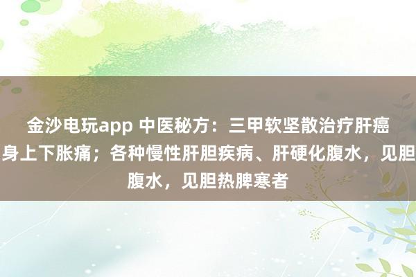 金沙电玩app 中医秘方：三甲软坚散治疗肝癌；治疗周身上下胀痛；各种慢性肝胆疾病、肝硬化腹水，见胆热脾寒者