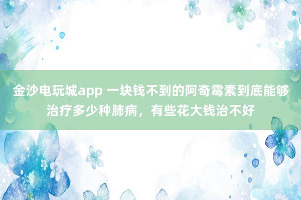 金沙电玩城app 一块钱不到的阿奇霉素到底能够治疗多少种肺病，有些花大钱治不好
