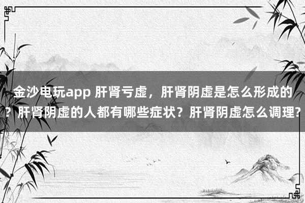 金沙电玩app 肝肾亏虚，肝肾阴虚是怎么形成的？肝肾阴虚的人都有哪些症状？肝肾阴虚怎么调理?