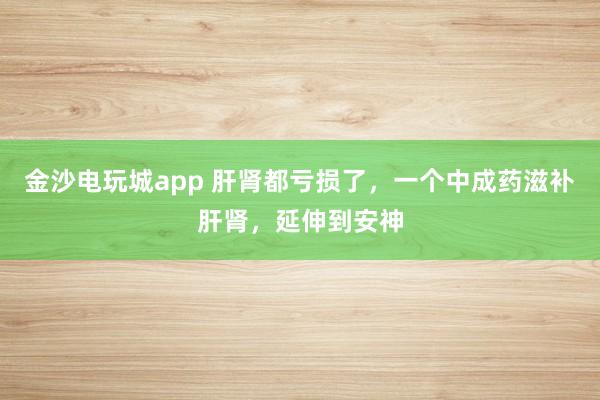 金沙电玩城app 肝肾都亏损了,一个中成药滋补肝肾,延伸到安神