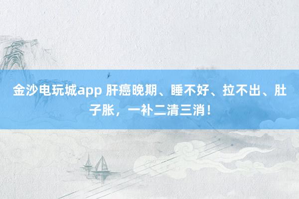 金沙电玩城app 肝癌晚期、睡不好、拉不出、肚子胀,一补二清三消!