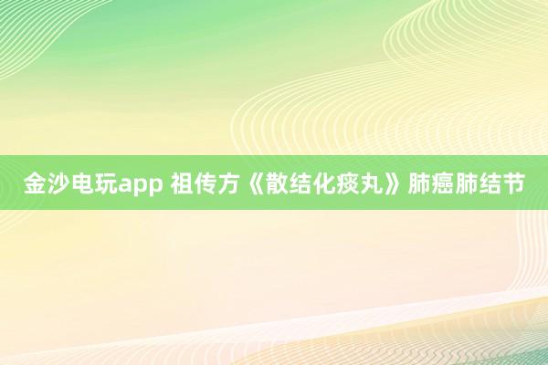 金沙电玩app 祖传方《散结化痰丸》肺癌肺结节