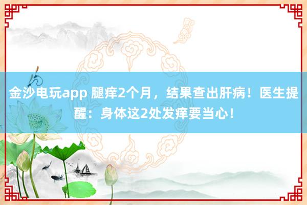 金沙电玩app 腿痒2个月，结果查出肝病！医生提醒：身体这2处发痒要当心！