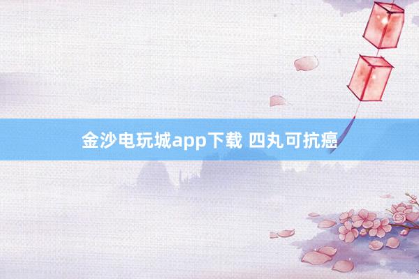 金沙电玩城app下载 四丸可抗癌