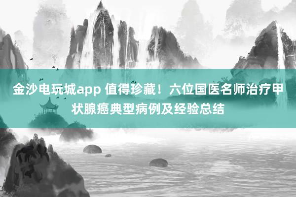 金沙电玩城app 值得珍藏！六位国医名师治疗甲状腺癌典型病例及经验总结