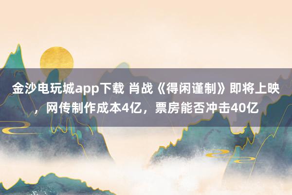 金沙电玩城app下载 肖战《得闲谨制》即将上映，网传制作成本4亿，票房能否冲击40亿