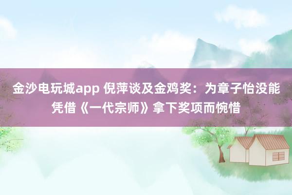 金沙电玩城app 倪萍谈及金鸡奖：为章子怡没能凭借《一代宗师》拿下奖项而惋惜