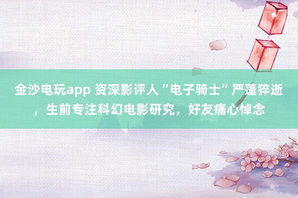 金沙电玩app 资深影评人“电子骑士”严蓬猝逝，生前专注科幻电影研究，好友痛心悼念