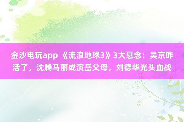 金沙电玩app 《流浪地球3》3大悬念：吴京咋活了，沈腾马丽或演岳父母，刘德华光头血战