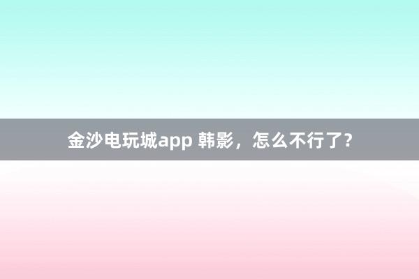 金沙电玩城app 韩影,怎么不行了?