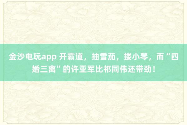 金沙电玩app 开霸道,抽雪茄,搂小琴,而“四婚三离”的许亚军比祁同伟还带劲!