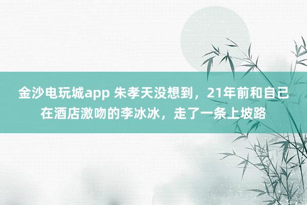 金沙电玩城app 朱孝天没想到,21年前和自己在酒店激吻的李冰冰,走了一条上坡路