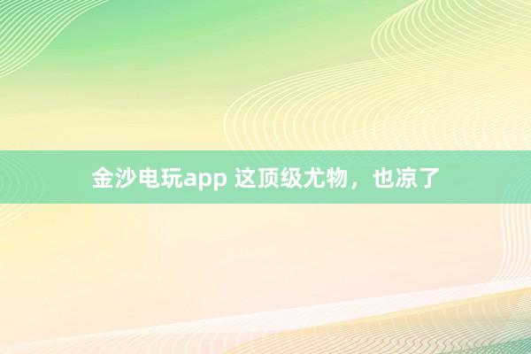 金沙电玩app 这顶级尤物,也凉了