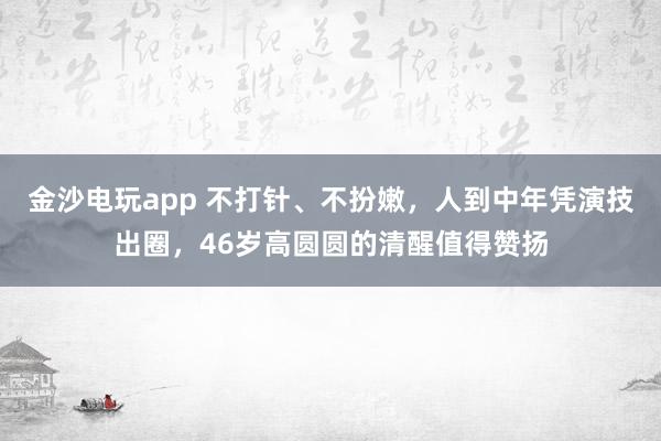 金沙电玩app 不打针、不扮嫩，人到中年凭演技出圈，46岁高圆圆的清醒值得赞扬