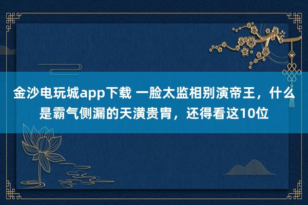 金沙电玩城app下载 一脸太监相别演帝王,什么是霸气侧漏的天潢贵胄,还得看这10位