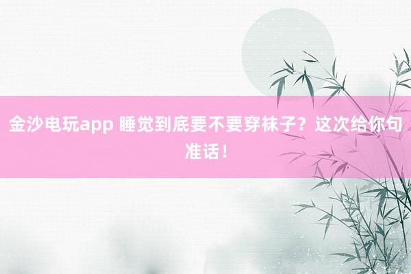 金沙电玩app 睡觉到底要不要穿袜子？这次给你句准话！