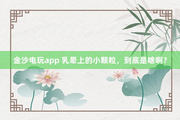 金沙电玩app 乳晕上的小颗粒,到底是啥啊?