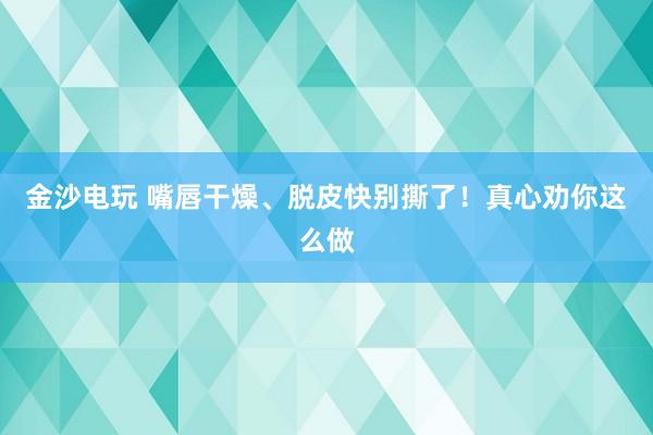 金沙电玩 嘴唇干燥、脱皮快别撕了!真心劝你这么做