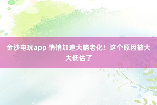金沙电玩app 悄悄加速大脑老化！这个原因被大大低估了