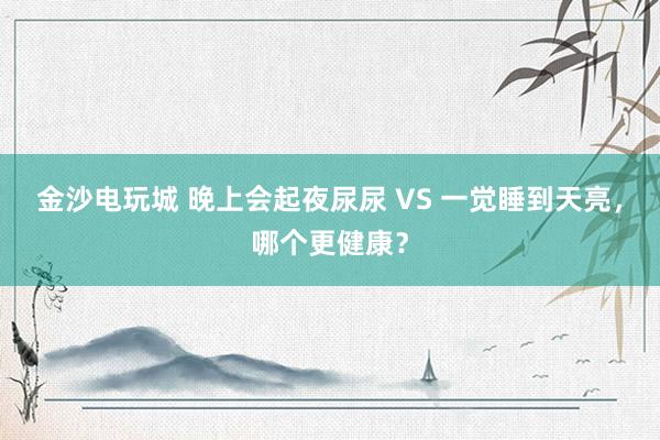 金沙电玩城 晚上会起夜尿尿 VS 一觉睡到天亮,哪个更健康?