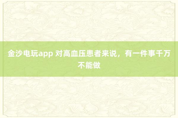 金沙电玩app 对高血压患者来说,有一件事千万不能做