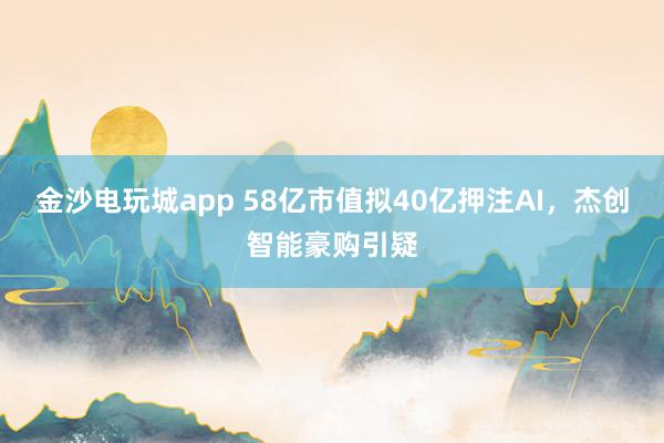 金沙电玩城app 58亿市值拟40亿押注AI，杰创智能豪购引疑