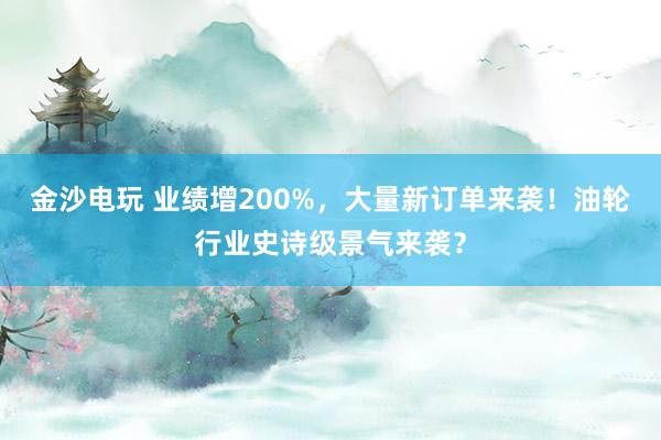 金沙电玩 业绩增200%，大量新订单来袭！油轮行业史诗级景气来袭？