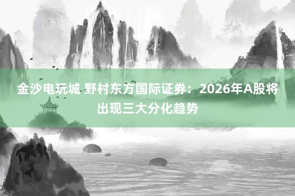 金沙电玩城 野村东方国际证券:2026年A股将出现三大分化趋势