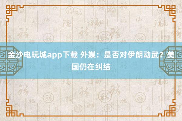 金沙电玩城app下载 外媒：是否对伊朗动武？美国仍在纠结