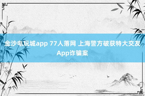 金沙电玩城app 77人落网 上海警方破获特大交友App诈骗案