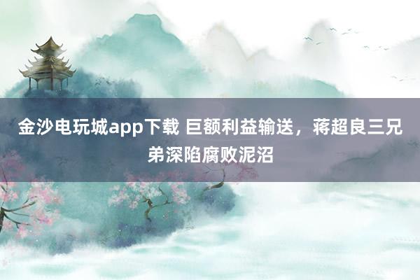 金沙电玩城app下载 巨额利益输送，蒋超良三兄弟深陷腐败泥沼