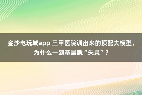 金沙电玩城app 三甲医院训出来的顶配大模型，为什么一到基层就“失灵”？