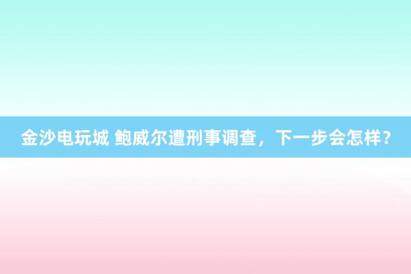 金沙电玩城 鲍威尔遭刑事调查，下一步会怎样？