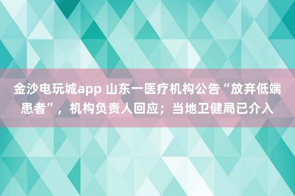 金沙电玩城app 山东一医疗机构公告“放弃低端患者”，机构负责人回应；当地卫健局已介入